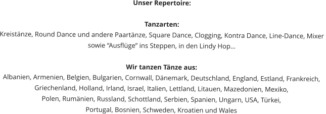 Unser Repertoire:  Tanzarten: Kreistänze, Round Dance und andere Paartänze, Square Dance, Clogging, Kontra Dance, Line-Dance, Mixer  sowie “Ausflüge” ins Steppen, in den Lindy Hop…  Wir tanzen Tänze aus: Albanien, Armenien, Belgien, Bulgarien, Cornwall, Dänemark, Deutschland, England, Estland, Frankreich,  Griechenland, Holland, Irland, Israel, Italien, Lettland, Litauen, Mazedonien, Mexiko,  Polen, Rumänien, Russland, Schottland, Serbien, Spanien, Ungarn, USA, Türkei,  Portugal, Bosnien, Schweden, Kroatien und Wales